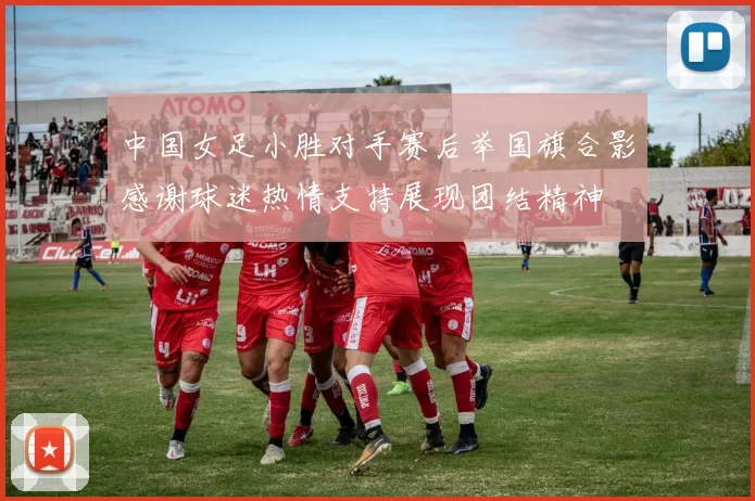 中国女足小胜对手赛后举国旗合影感谢球迷热情支持展现团结精神
