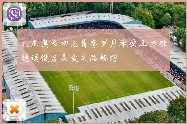 扎尼奥洛回忆青春岁月承受压力难题退役后美食之路畅想