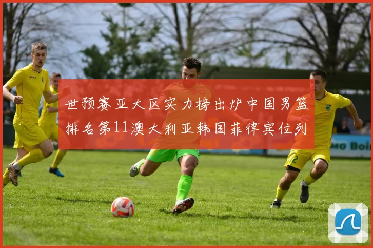 世预赛亚大区实力榜出炉中国男篮排名第11澳大利亚韩国菲律宾位列前三