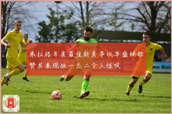 弗拉格年度最佳新秀争议华盛顿称赞其表现独一无二令人惊叹