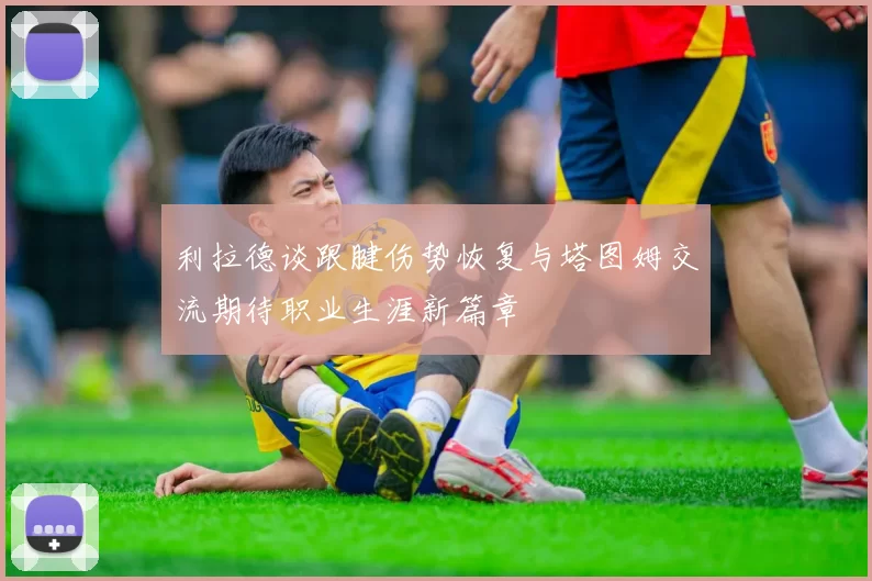 利拉德谈跟腱伤势恢复与塔图姆交流期待职业生涯新篇章