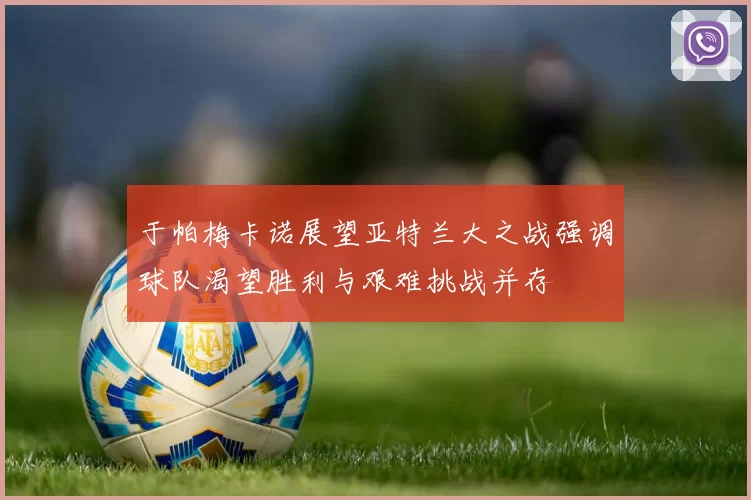 于帕梅卡诺展望亚特兰大之战强调球队渴望胜利与艰难挑战并存