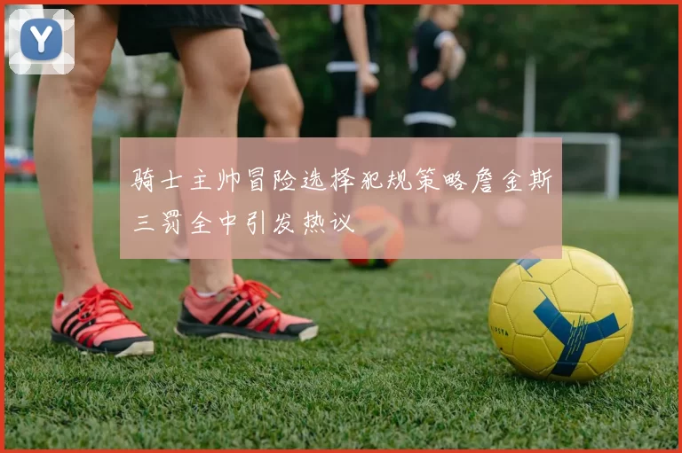 骑士主帅冒险选择犯规策略詹金斯三罚全中引发热议