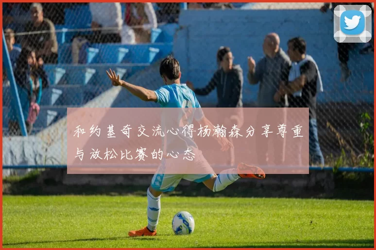 和约基奇交流心得杨瀚森分享尊重与放松比赛的心态