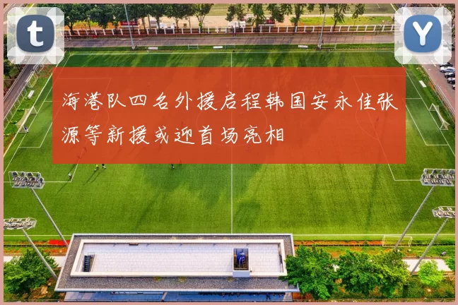 海港队四名外援启程韩国安永佳张源等新援或迎首场亮相