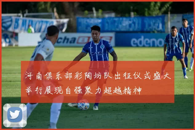 河南俱乐部彩陶坊队出征仪式盛大举行展现自强聚力超越精神