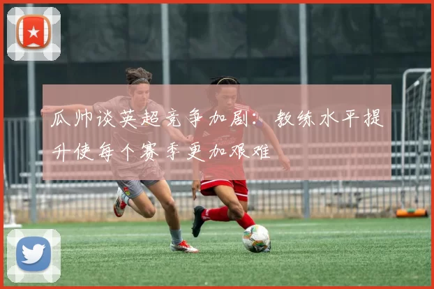 瓜帅谈英超竞争加剧：教练水平提升使每个赛季更加艰难