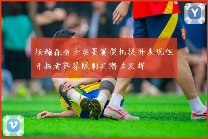 杨瀚森借全明星赛契机提升表现但开拓者阵容限制其潜力发挥