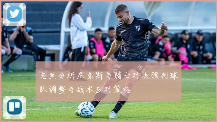 老里分析尼克斯与骑士对决预判球队调整与战术应对策略