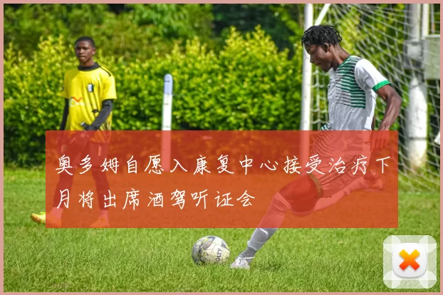 奥多姆自愿入康复中心接受治疗下月将出席酒驾听证会