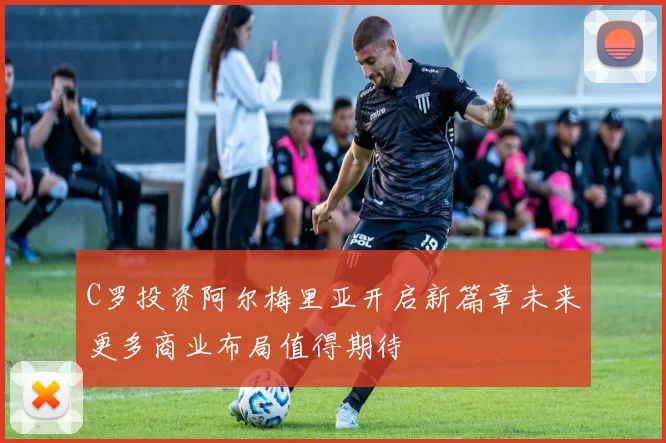 C罗投资阿尔梅里亚开启新篇章未来更多商业布局值得期待