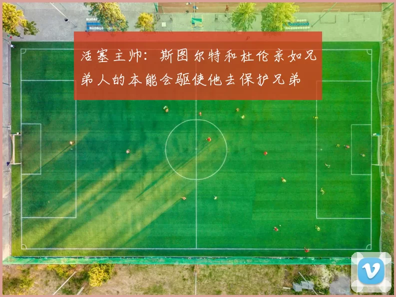 活塞主帅：斯图尔特和杜伦亲如兄弟人的本能会驱使他去保护兄弟