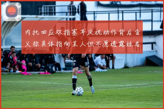 内托回应双指塞耳庆祝动作背后含义称具体指向某人但不愿透露姓名
