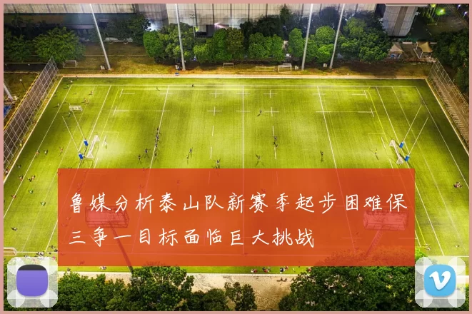鲁媒分析泰山队新赛季起步困难保三争一目标面临巨大挑战