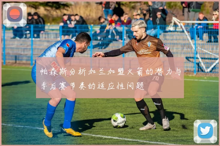 帕森斯分析加兰加盟火箭的潜力与季后赛节奏的适应性问题
