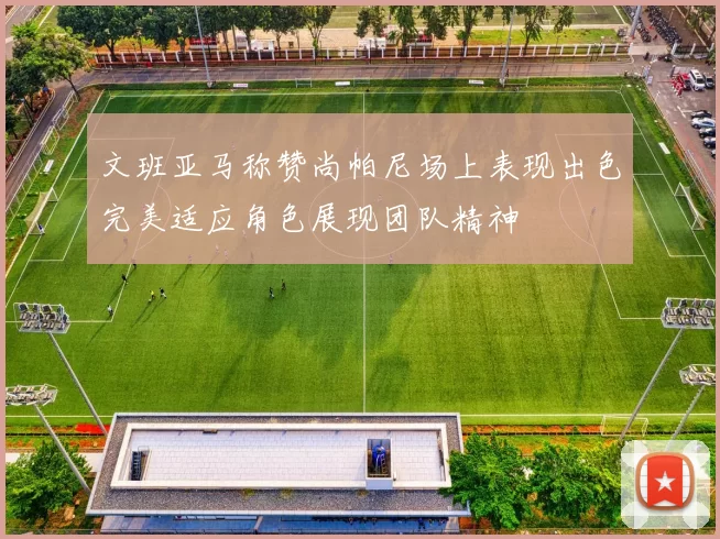 文班亚马称赞尚帕尼场上表现出色完美适应角色展现团队精神