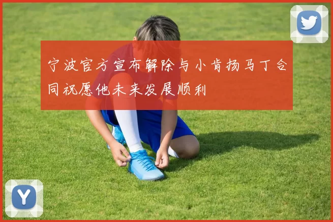 宁波官方宣布解除与小肯扬马丁合同祝愿他未来发展顺利