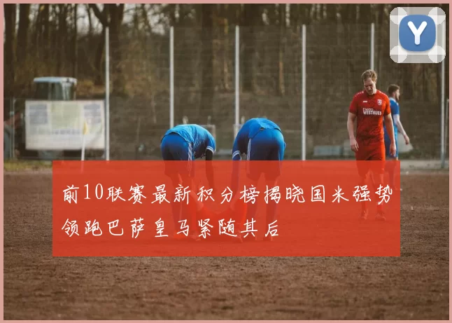 前10联赛最新积分榜揭晓国米强势领跑巴萨皇马紧随其后