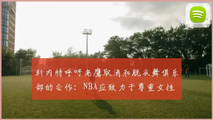 科内特呼吁老鹰取消和脱衣舞俱乐部的合作：NBA应致力于尊重女性