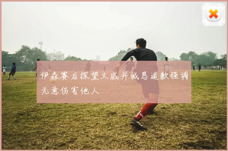 伊森赛后探望文威并诚恳道歉强调无意伤害他人