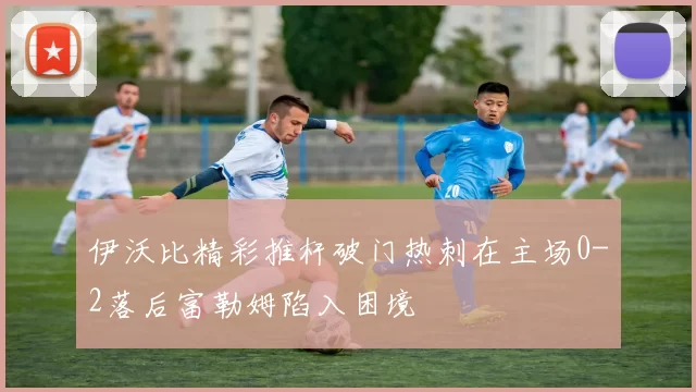 伊沃比精彩推杆破门热刺在主场0-2落后富勒姆陷入困境