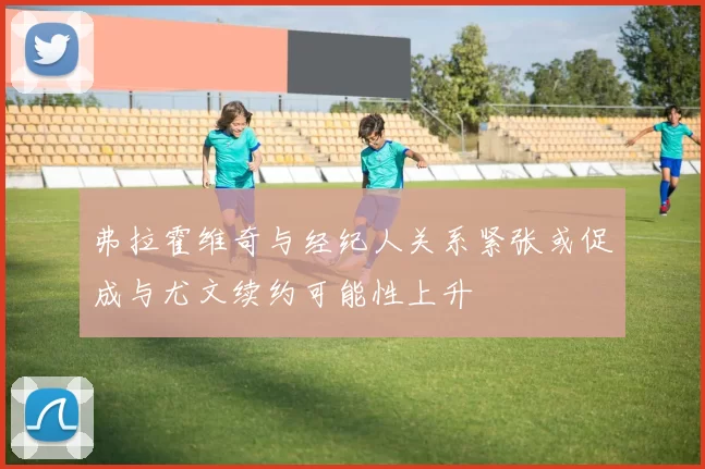 弗拉霍维奇与经纪人关系紧张或促成与尤文续约可能性上升