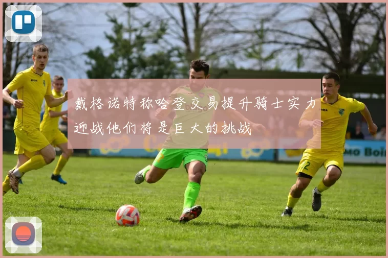 戴格诺特称哈登交易提升骑士实力迎战他们将是巨大的挑战