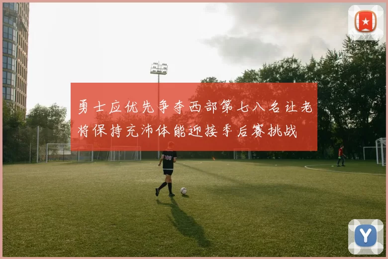 勇士应优先争夺西部第七八名让老将保持充沛体能迎接季后赛挑战