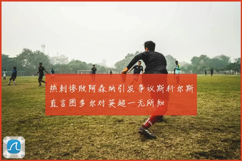热刺惨败阿森纳引发争议斯科尔斯直言图多尔对英超一无所知