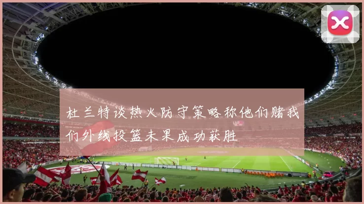 杜兰特谈热火防守策略称他们赌我们外线投篮未果成功获胜