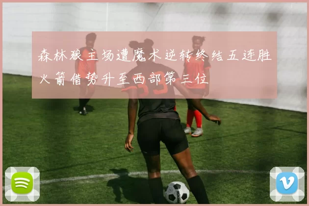 森林狼主场遭魔术逆转终结五连胜火箭借势升至西部第三位